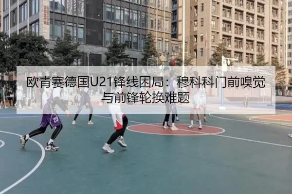 欧青赛德国U21锋线困局：穆科科门前嗅觉与前锋轮换难题