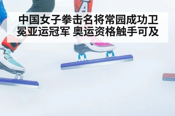 中国女子拳击名将常园成功卫冕亚运冠军 奥运资格触手可及
