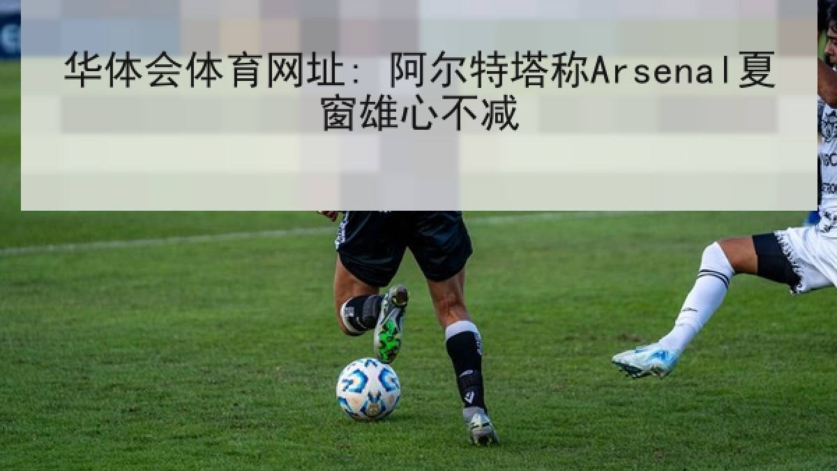 华体会体育网址: 阿尔特塔称Arsenal夏窗雄心不减